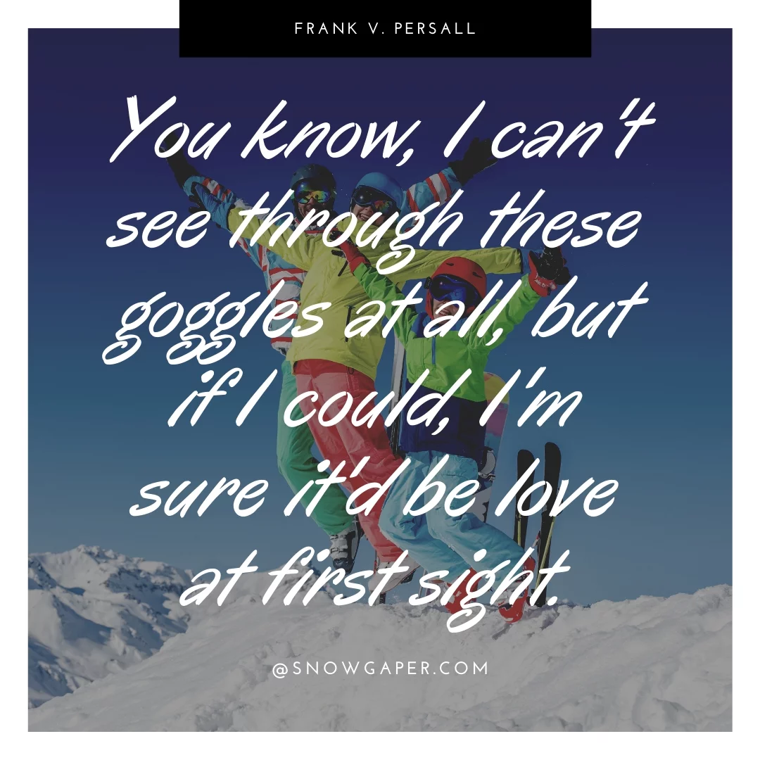 You know, I can't see through these goggles at all, but if I could, I'm sure it'd be love at first sight.