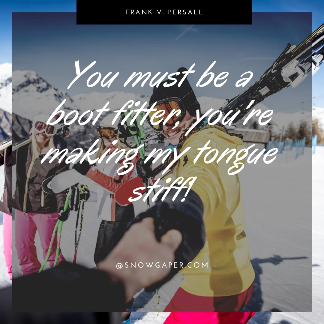You must be a boot fitter, you're making my tongue stiff!
