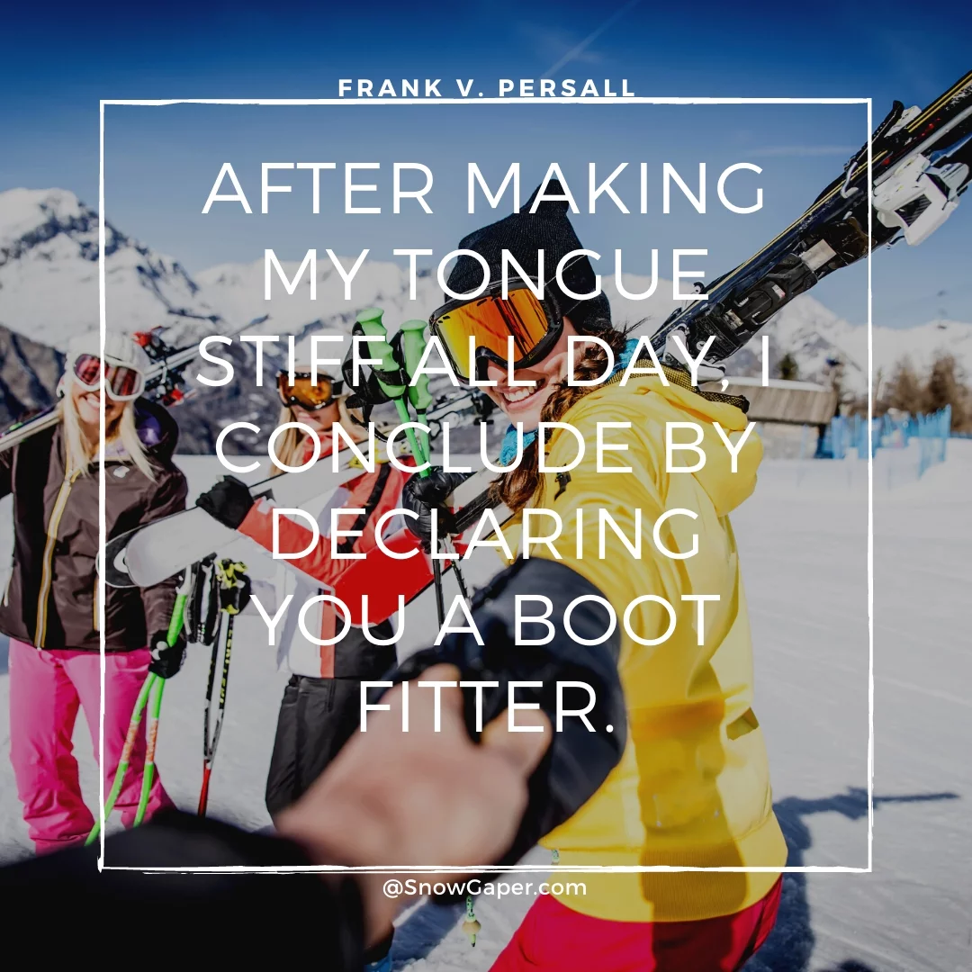 After making my tongue stiff all day, I conclude by declaring you a boot fitter.