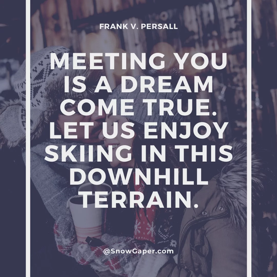 Meeting you is a dream come true. Let us enjoy skiing in this downhill terrain.